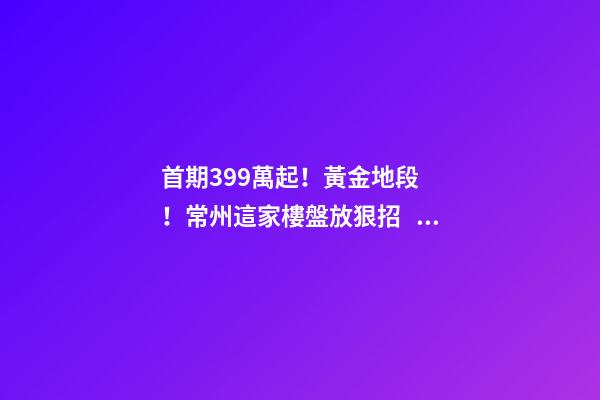 首期3.99萬起！黃金地段！常州這家樓盤放狠招，長三角都沸騰了